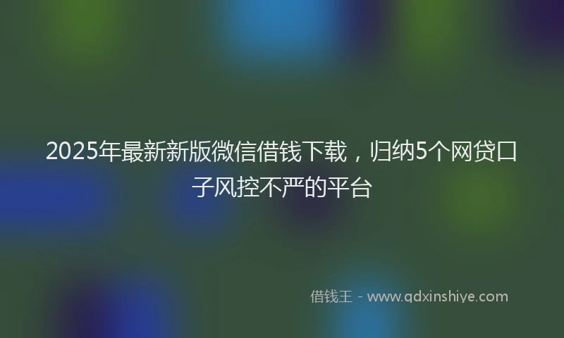 2025年最新新版微信借钱下载，归纳5个网贷口子风控不严的平台
