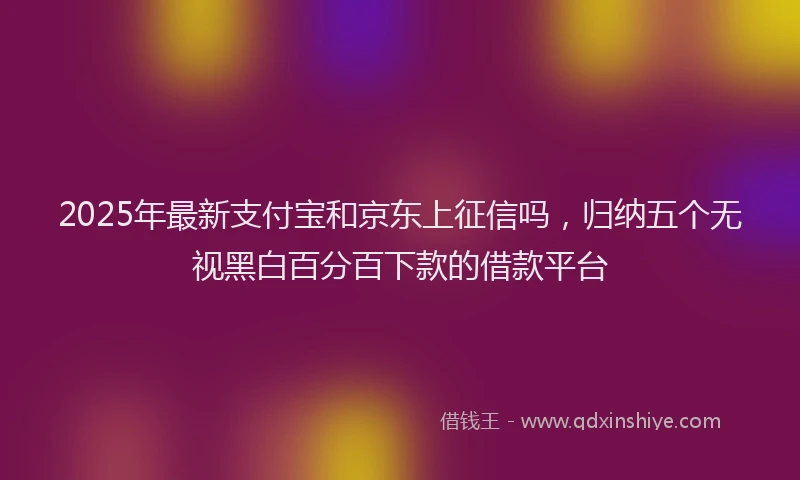 2025年最新支付宝和京东上征信吗，归纳五个无视黑白百分百下款的借款平台