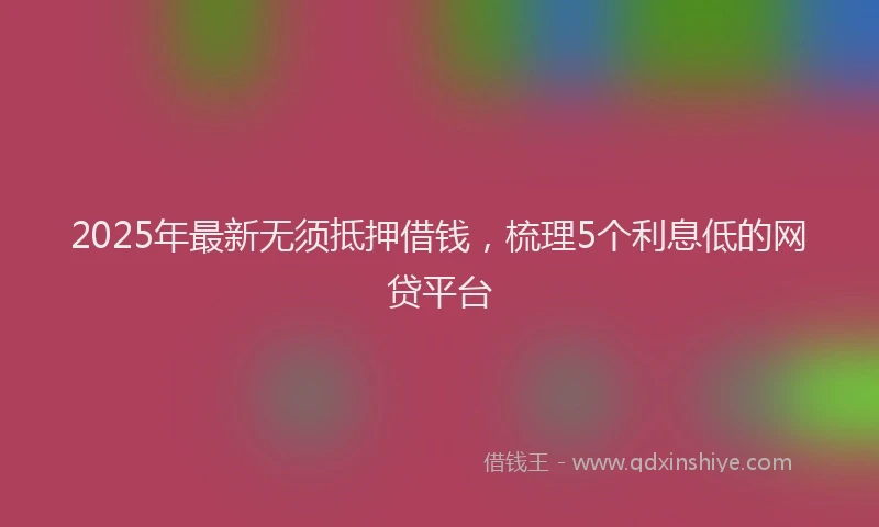 2025年最新无须抵押借钱，梳理5个利息低的网贷平台