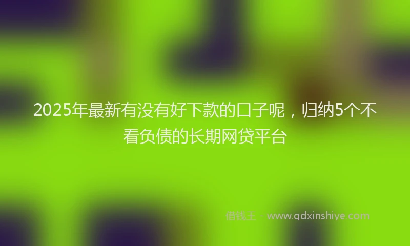 2025年最新有没有好下款的口子呢，归纳5个不看负债的长期网贷平台
