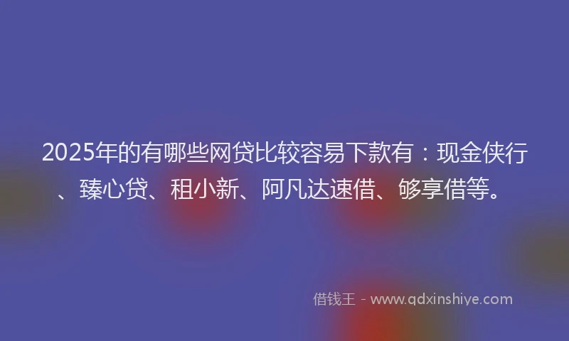 2025年的有哪些网贷比较容易下款有：现金侠行、臻心贷、租小新、阿凡达速借、够享借等。