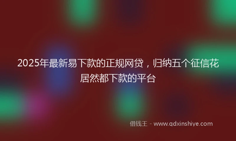 2025年最新易下款的正规网贷，归纳五个征信花居然都下款的平台