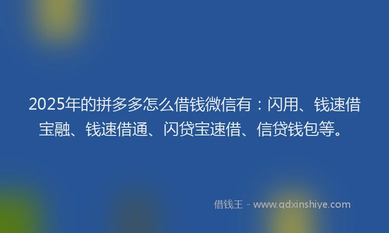 2025年的拼多多怎么借钱微信有：闪用、钱速借宝融、钱速借通、闪贷宝速借、信贷钱包等。