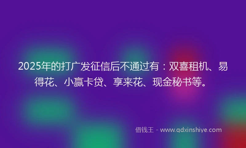 2025年的打广发征信后不通过有：双喜租机、易得花、小赢卡贷、享来花、现金秘书等。