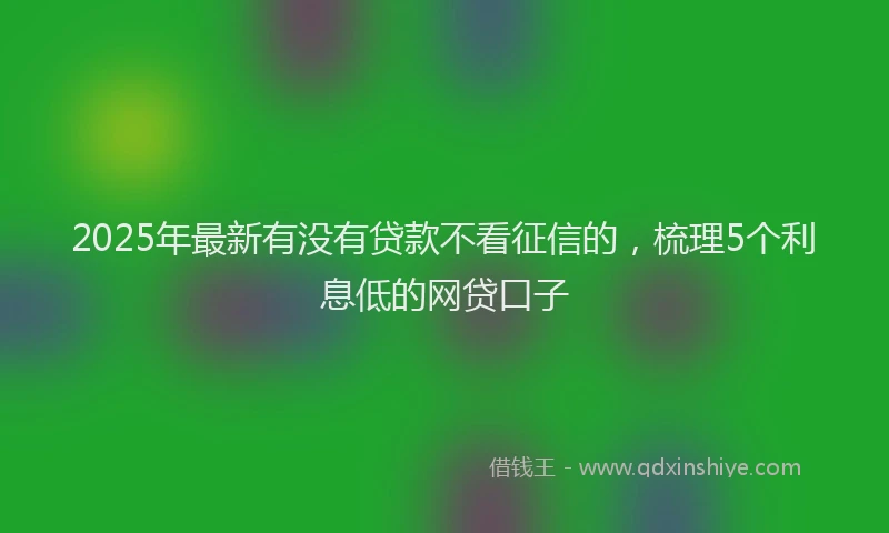 2025年最新有没有贷款不看征信的，梳理5个利息低的网贷口子