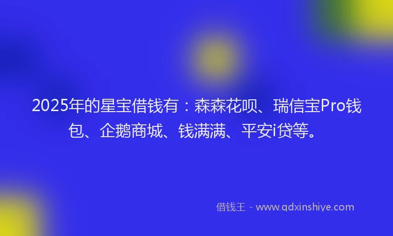 2025年的星宝借钱有：森森花呗、瑞信宝Pro钱包、企鹅商城、钱满满、平安i贷等。