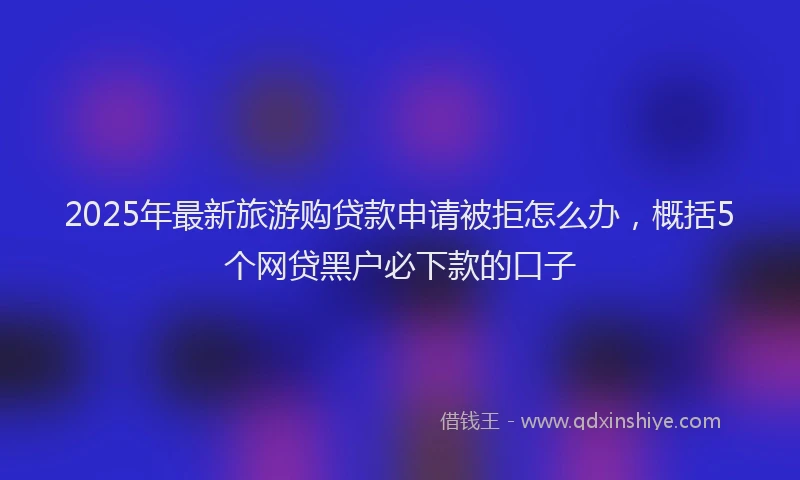 2025年最新旅游购贷款申请被拒怎么办，概括5个网贷黑户必下款的口子