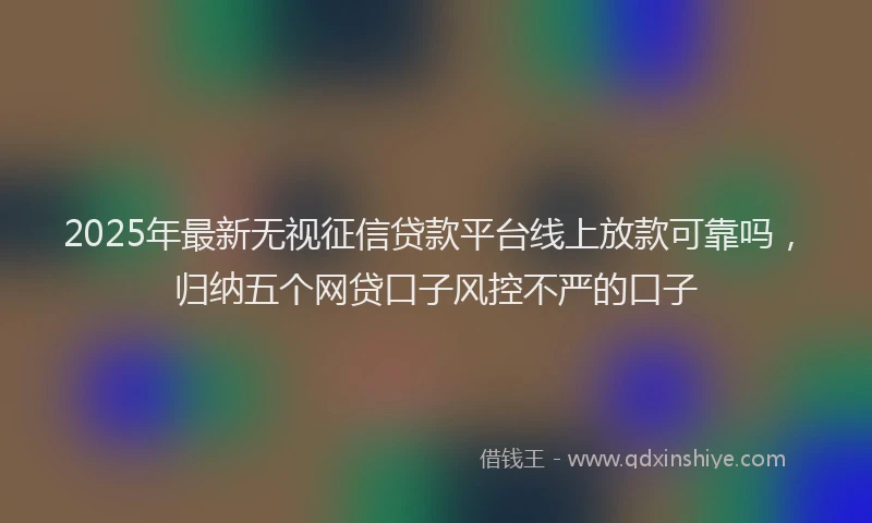 2025年最新无视征信贷款平台线上放款可靠吗，归纳五个网贷口子风控不严的口子