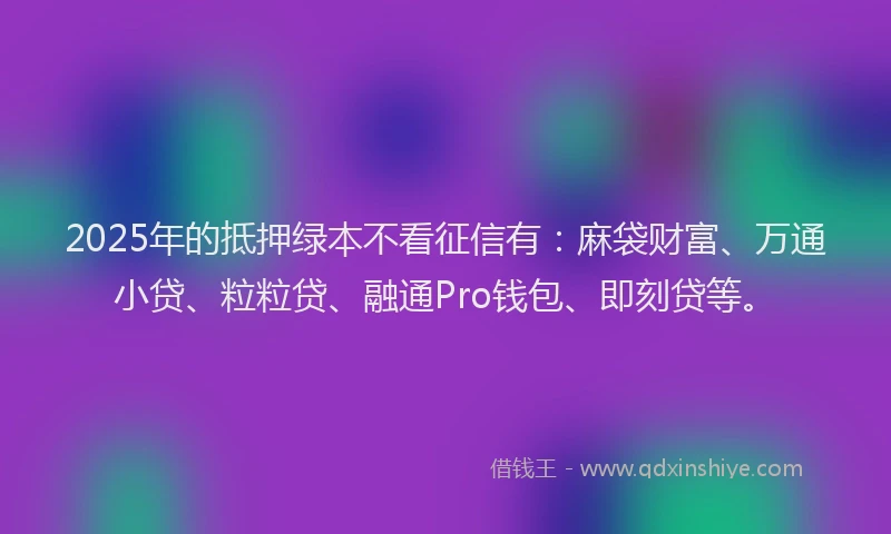 2025年的抵押绿本不看征信有：麻袋财富、万通小贷、粒粒贷、融通Pro钱包、即刻贷等。