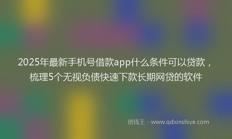 2025年最新手机号借款app什么条件可以贷款，梳理5个无视负债快速下款长期网贷的软件