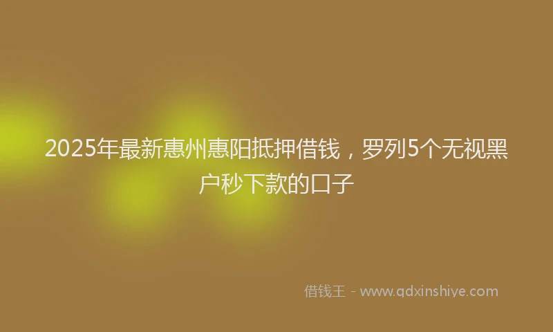 2025年最新惠州惠阳抵押借钱，罗列5个无视黑户秒下款的口子