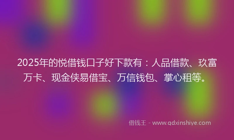 2025年的悦借钱口子好下款有：人品借款、玖富万卡、现金侠易借宝、万信钱包、掌心租等。