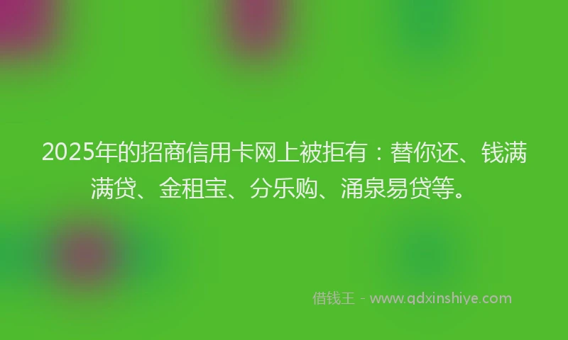 2025年的招商信用卡网上被拒有：替你还、钱满满贷、金租宝、分乐购、涌泉易贷等。