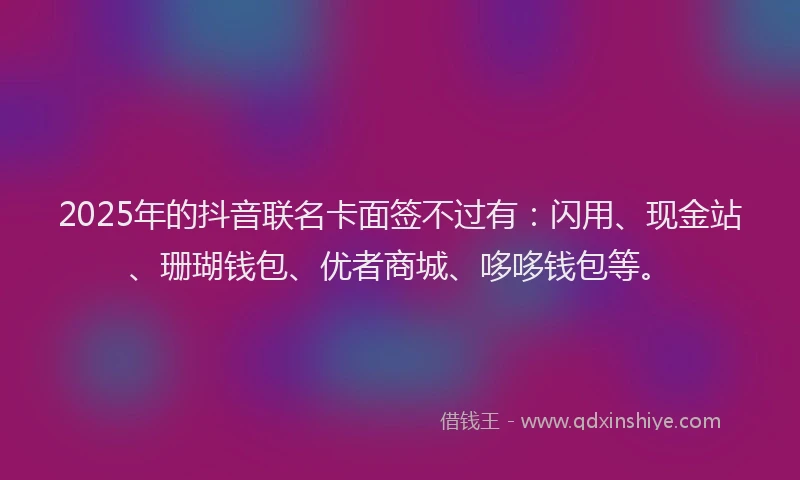 2025年的抖音联名卡面签不过有：闪用、现金站、珊瑚钱包、优者商城、哆哆钱包等。