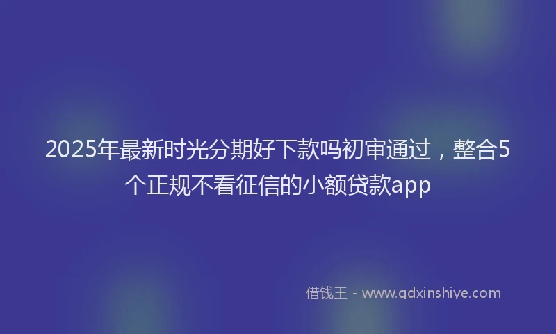 2025年最新时光分期好下款吗初审通过，整合5个正规不看征信的小额贷款app
