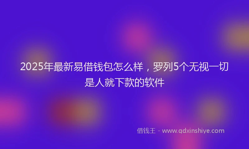 2025年最新易借钱包怎么样，罗列5个无视一切是人就下款的软件