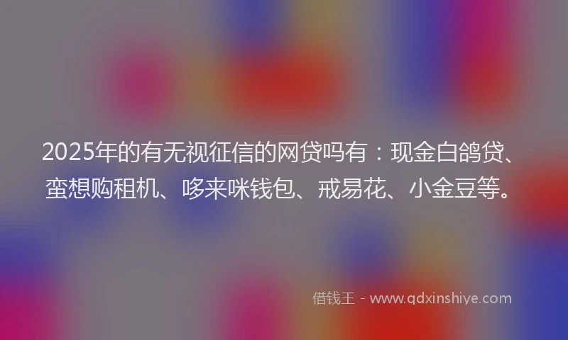 2025年的有无视征信的网贷吗有：现金白鸽贷、蛮想购租机、哆来咪钱包、戒易花、小金豆等。
