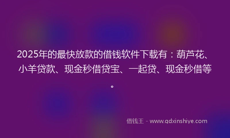 2025年的最快放款的借钱软件下载有：葫芦花、小羊贷款、现金秒借贷宝、一起贷、现金秒借等。