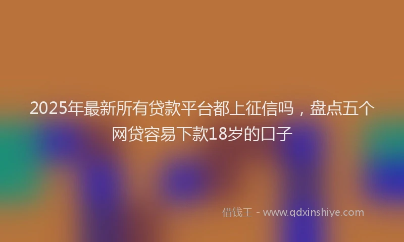 2025年最新所有贷款平台都上征信吗，盘点五个网贷容易下款18岁的口子