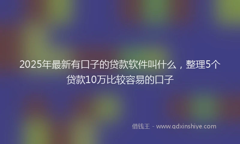 2025年最新有口子的贷款软件叫什么，整理5个贷款10万比较容易的口子