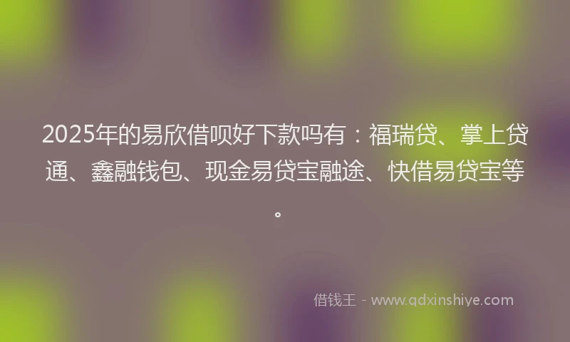 2025年的易欣借呗好下款吗有：福瑞贷、掌上贷通、鑫融钱包、现金易贷宝融途、快借易贷宝等。