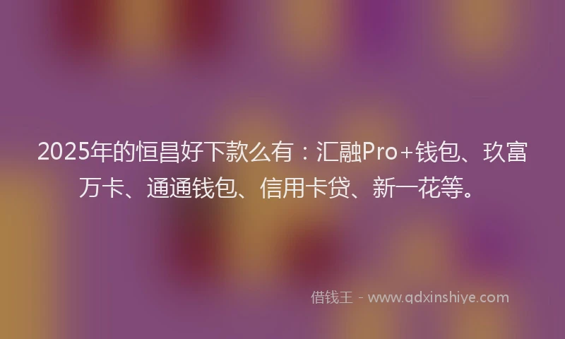 2025年的恒昌好下款么有：汇融Pro+钱包、玖富万卡、通通钱包、信用卡贷、新一花等。