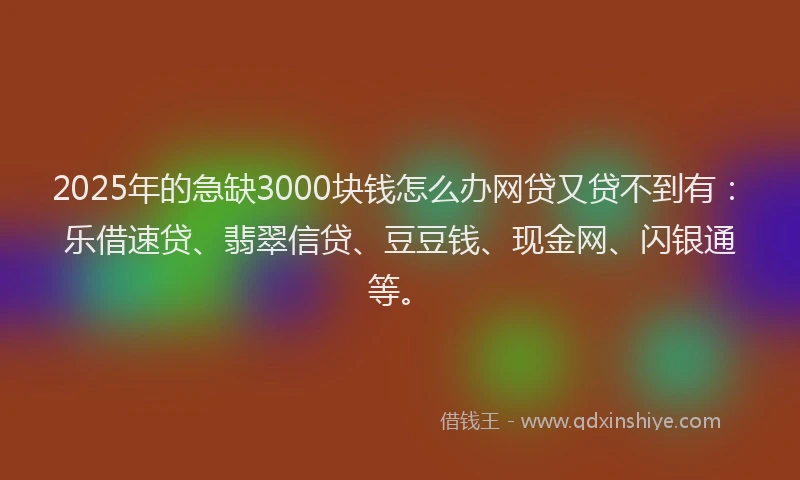2025年的急缺3000块钱怎么办网贷又贷不到有：乐借速贷、翡翠信贷、豆豆钱、现金网、闪银通等。