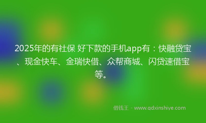 2025年的有社保 好下款的手机app有：快融贷宝、现金快车、金瑞快借、众帮商城、闪贷速借宝等。