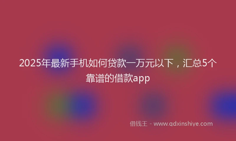 2025年最新手机如何贷款一万元以下，汇总5个靠谱的借款app