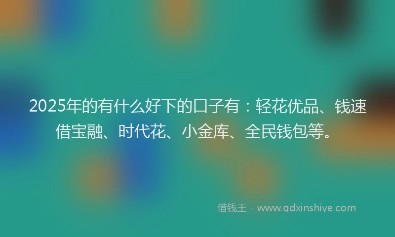 2025年的有什么好下的口子有：轻花优品、钱速借宝融、时代花、小金库、全民钱包等。