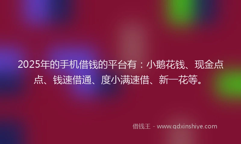 2025年的手机借钱的平台有：小鹅花钱、现金点点、钱速借通、度小满速借、新一花等。