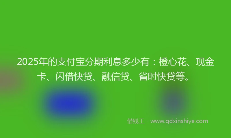 2025年的支付宝分期利息多少有：橙心花、现金卡、闪借快贷、融信贷、省时快贷等。