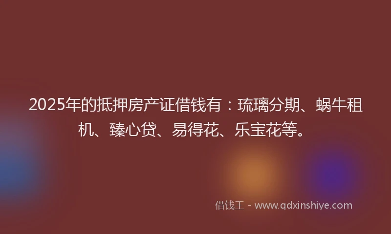2025年的抵押房产证借钱有：琉璃分期、蜗牛租机、臻心贷、易得花、乐宝花等。