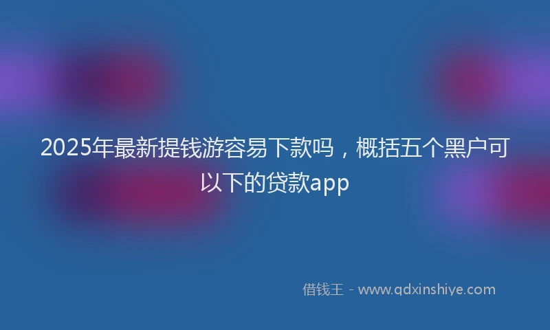 2025年最新提钱游容易下款吗，概括五个黑户可以下的贷款app