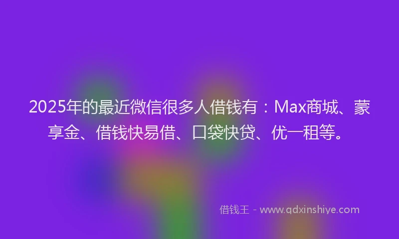 2025年的最近微信很多人借钱有：Max商城、蒙享金、借钱快易借、口袋快贷、优一租等。