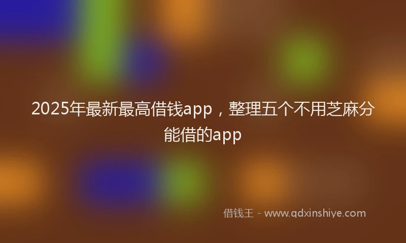 2025年最新最高借钱app，整理五个不用芝麻分能借的app
