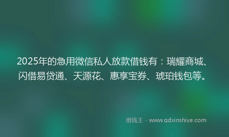 2025年的急用微信私人放款借钱有：瑞耀商城、闪借易贷通、天源花、惠享宝券、琥珀钱包等。