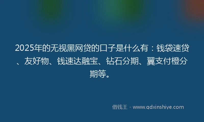 2025年的无视黑网贷的口子是什么有：钱袋速贷、友好物、钱速达融宝、钻石分期、翼支付橙分期等。
