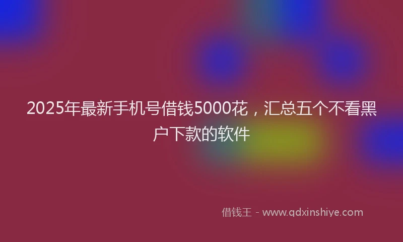 2025年最新手机号借钱5000花，汇总五个不看黑户下款的软件
