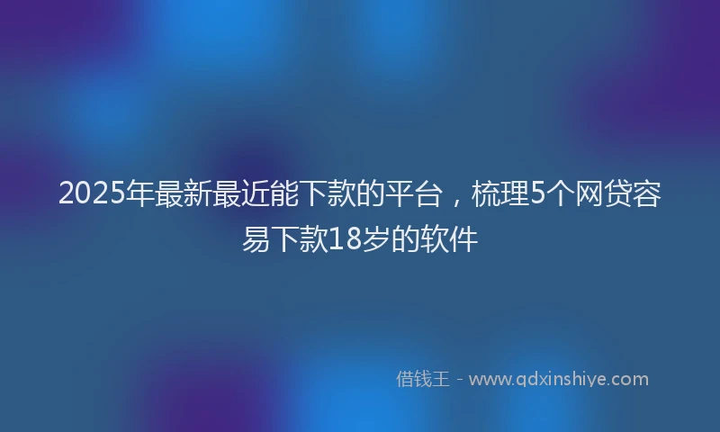 2025年最新最近能下款的平台，梳理5个网贷容易下款18岁的软件