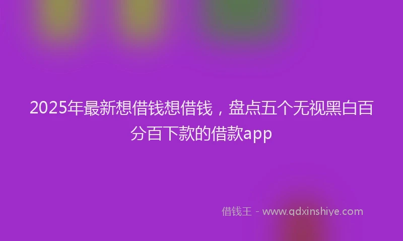 2025年最新想借钱想借钱，盘点五个无视黑白百分百下款的借款app