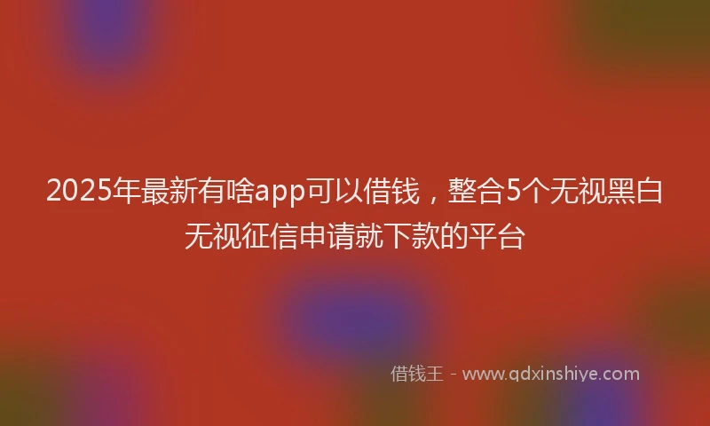 2025年最新有啥app可以借钱，整合5个无视黑白无视征信申请就下款的平台