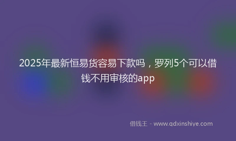2025年最新恒易货容易下款吗，罗列5个可以借钱不用审核的app