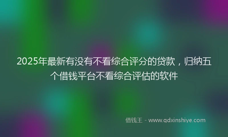 2025年最新有没有不看综合评分的贷款，归纳五个借钱平台不看综合评估的软件