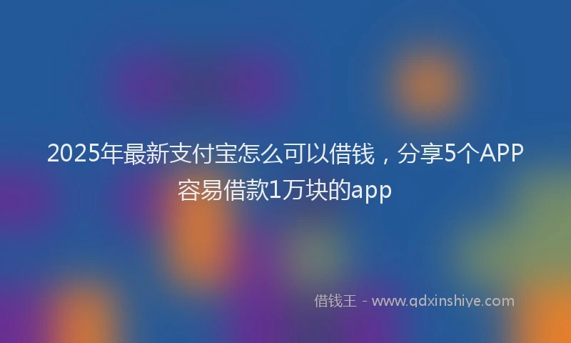 2025年最新支付宝怎么可以借钱，分享5个APP容易借款1万块的app