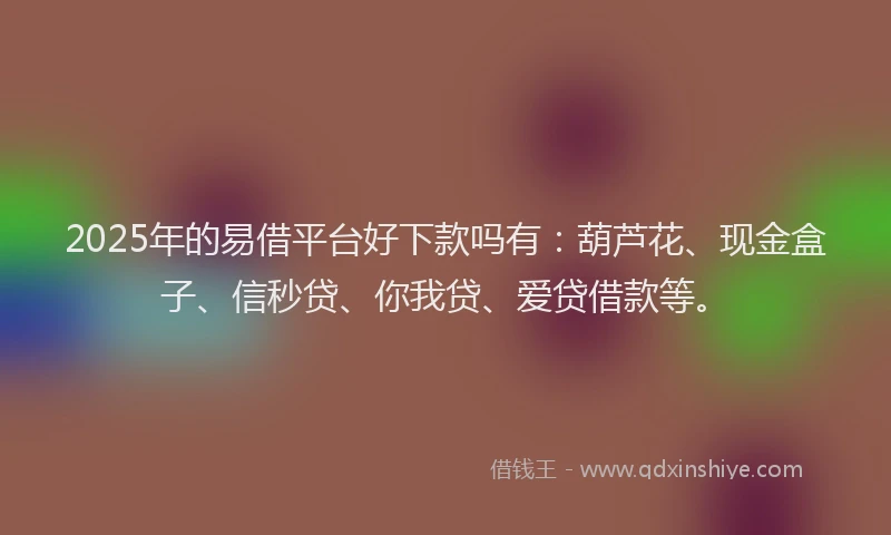 2025年的易借平台好下款吗有：葫芦花、现金盒子、信秒贷、你我贷、爱贷借款等。