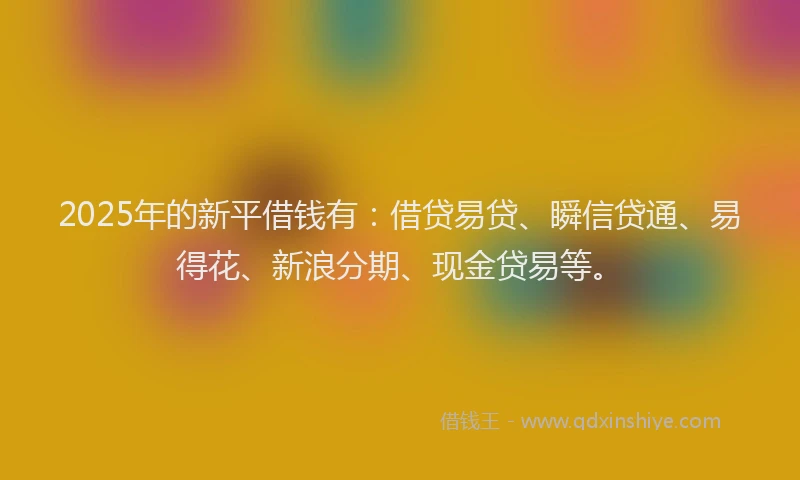 2025年的新平借钱有：借贷易贷、瞬信贷通、易得花、新浪分期、现金贷易等。