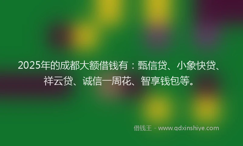 2025年的成都大额借钱有：甄信贷、小象快贷、祥云贷、诚信一周花、智享钱包等。