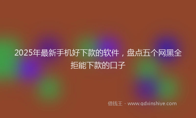 2025年最新手机好下款的软件，盘点五个网黑全拒能下款的口子