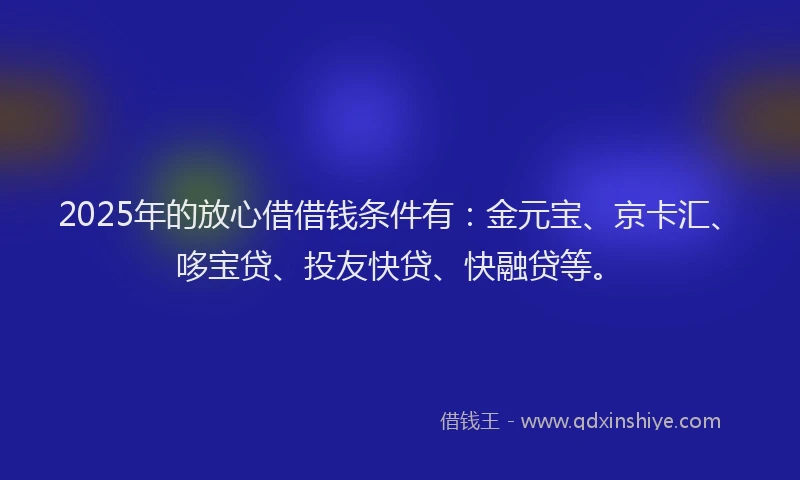 2025年的放心借借钱条件有：金元宝、京卡汇、哆宝贷、投友快贷、快融贷等。